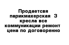 Продаетсвя парикмахерская  3 кресла все коммуникации ремонт  цена по договоренно